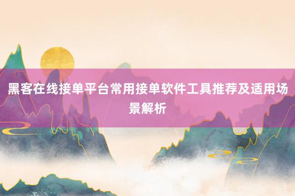 黑客在线接单平台常用接单软件工具推荐及适用场景解析