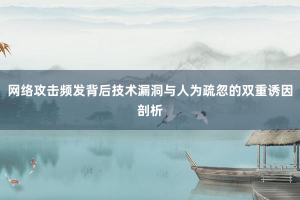 网络攻击频发背后技术漏洞与人为疏忽的双重诱因剖析