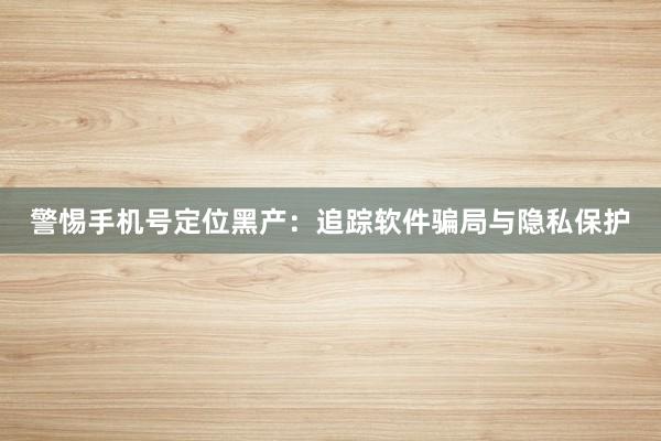 警惕手机号定位黑产:追踪软件骗局与隐私保护