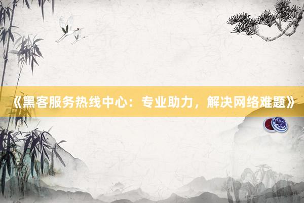 《黑客服务热线中心：专业助力，解决网络难题》